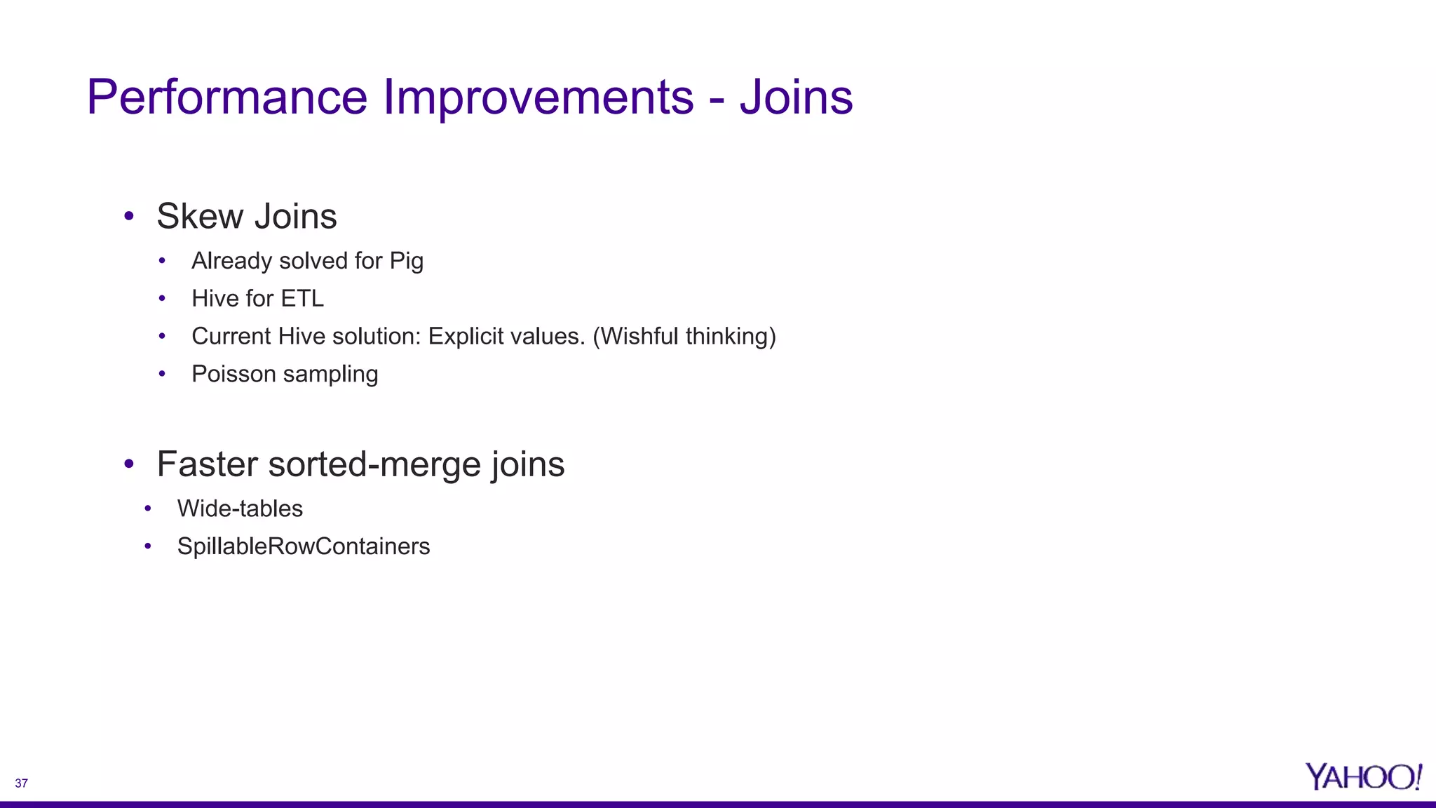 37
• Skew Joins
• Already solved for Pig
• Hive for ETL
• Current Hive solution: Explicit values. (Wishful thinking)
• Poisson sampling
• Faster sorted-merge joins
• Wide-tables
• SpillableRowContainers
Performance Improvements - Joins
 