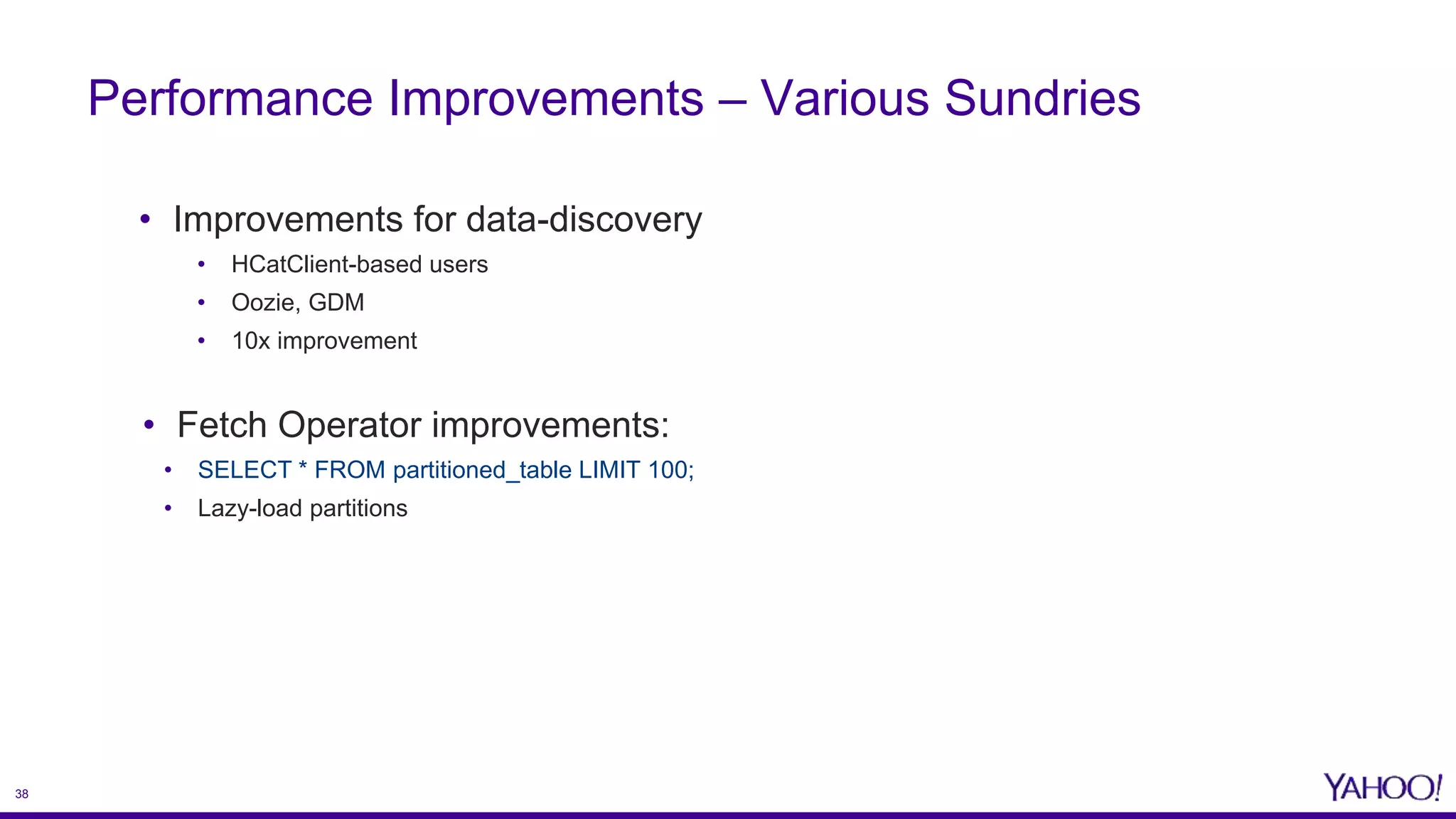 38
• Improvements for data-discovery
• HCatClient-based users
• Oozie, GDM
• 10x improvement
• Fetch Operator improvements:
• SELECT * FROM partitioned_table LIMIT 100;
• Lazy-load partitions
Performance Improvements – Various Sundries
 