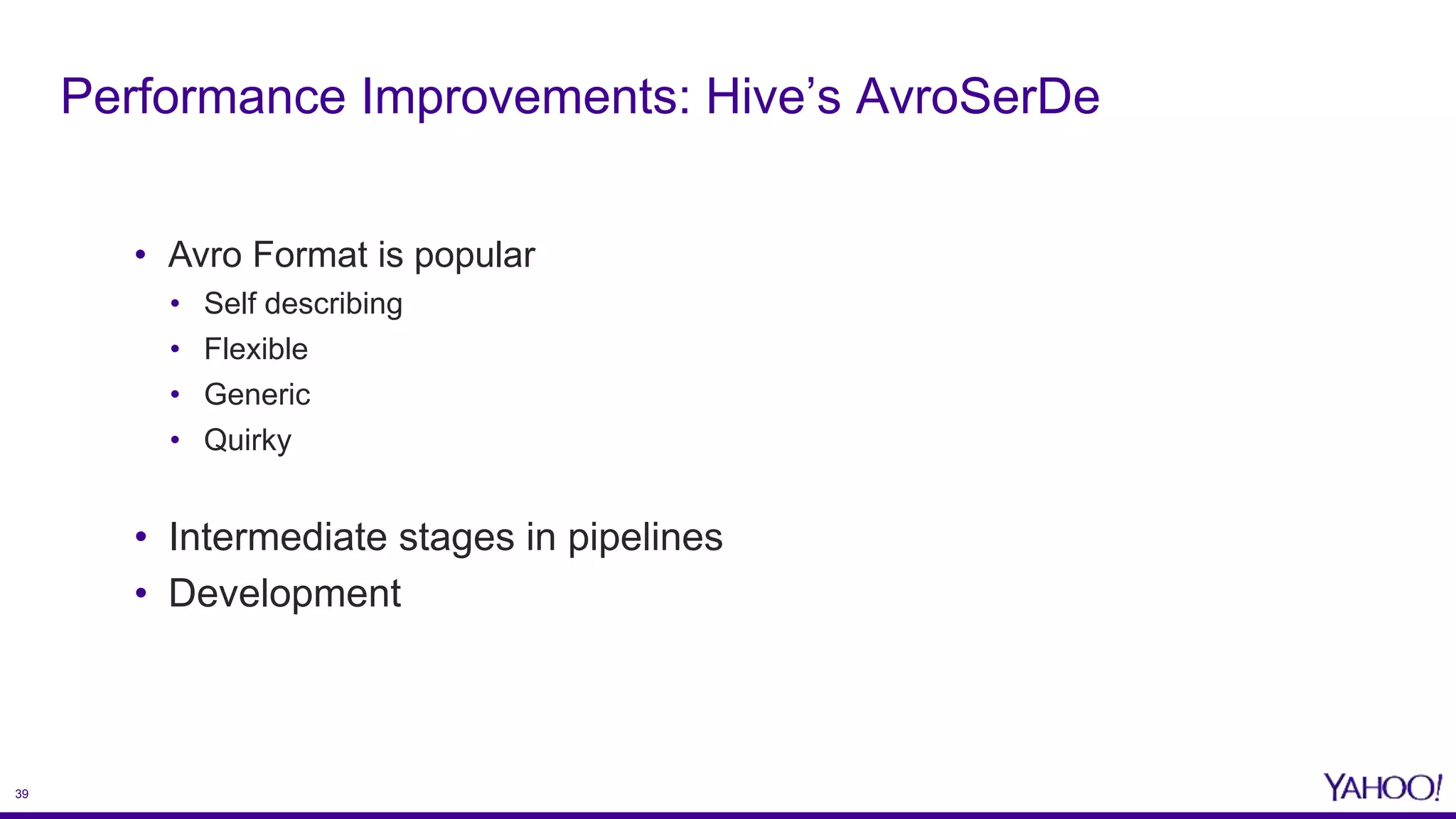 39
• Avro Format is popular
• Self describing
• Flexible
• Generic
• Quirky
• Intermediate stages in pipelines
• Development
Performance Improvements: Hive’s AvroSerDe
 