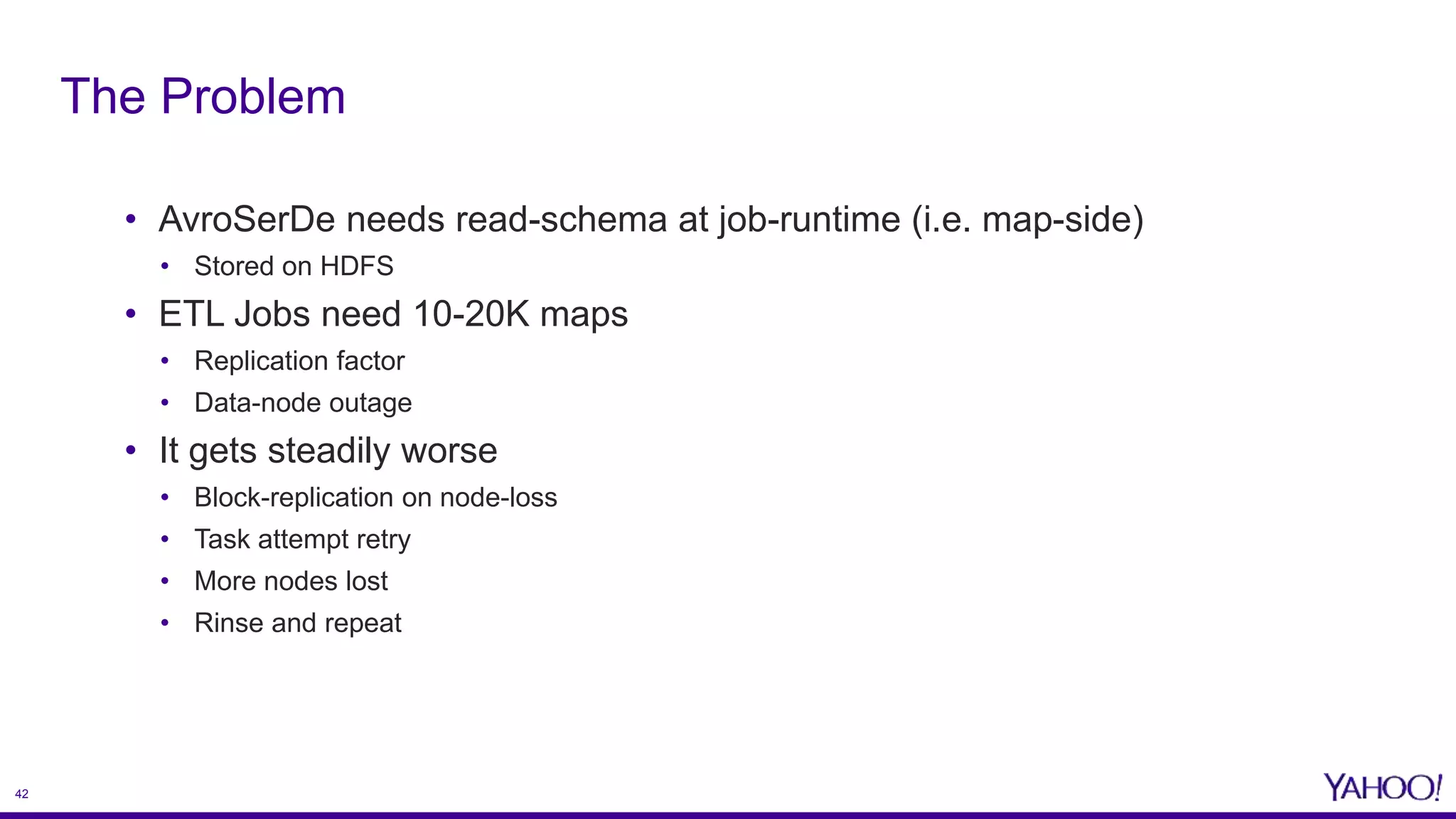 42
• AvroSerDe needs read-schema at job-runtime (i.e. map-side)
• Stored on HDFS
• ETL Jobs need 10-20K maps
• Replication factor
• Data-node outage
• It gets steadily worse
• Block-replication on node-loss
• Task attempt retry
• More nodes lost
• Rinse and repeat
The Problem
 
