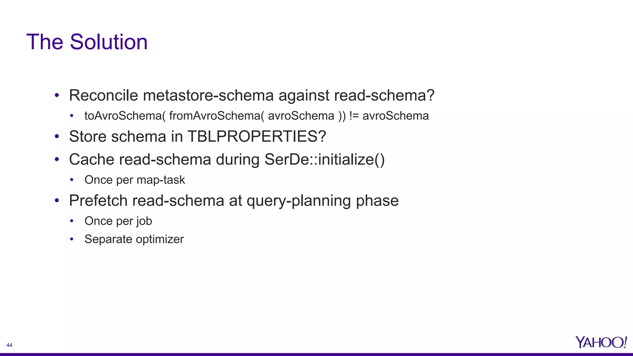 44
• Reconcile metastore-schema against read-schema?
• toAvroSchema( fromAvroSchema( avroSchema )) != avroSchema
• Store schema in TBLPROPERTIES?
• Cache read-schema during SerDe::initialize()
• Once per map-task
• Prefetch read-schema at query-planning phase
• Once per job
• Separate optimizer
The Solution
 