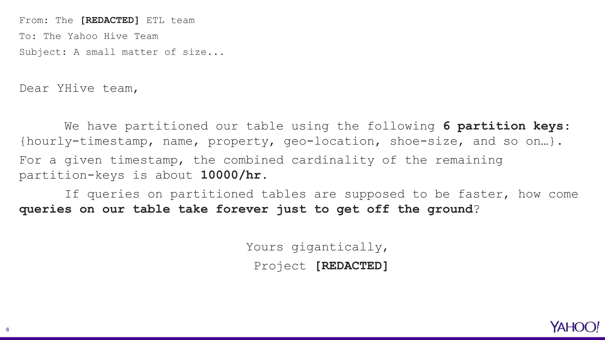 6
From: The [REDACTED] ETL team
To: The Yahoo Hive Team
Subject: A small matter of size...
Dear YHive team,
We have partitioned our table using the following 6 partition keys:
{hourly-timestamp, name, property, geo-location, shoe-size, and so on…}.
For a given timestamp, the combined cardinality of the remaining
partition-keys is about 10000/hr.
If queries on partitioned tables are supposed to be faster, how come
queries on our table take forever just to get off the ground?
Yours gigantically,
Project [REDACTED]
 