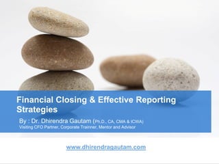 Financial Closing & Effective Reporting
Strategies
By : Dr. Dhirendra Gautam (Ph.D., CA, CMA & ICWA)
Visiting CFO Partner, Corporate Trainner, Mentor and Advisor
www.dhirendragautam.com
 