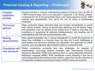 VisitingCFO.com
www.dhirendragautam.com
Financial Closing & Reporting – Challenges
Complex
application
portfolio
Surveys find that in a typical multinational company to have as many as 300 to
1,000 individual steps, each to be executed in sequence, in its closing process.
increasing the risk of executing these steps in the wrong sequence across ERP
systems and spreadsheets. And hence the risk for errors is substantially
increased
The human
element
Many companies deploy extremely large and complex spreadsheets to control
their closing process, relying on manual data gathering and file editing. Tasks
and processes must be defined at the lowest level of detail to eliminate any
uncertainty or opportunity for personal misinterpretation and resulting risk of
inconsistency over time and across business units.
Missing
documentation
Many global businesses use "a central spreadsheet” to record the sequence of
steps they undertake in a financial close, but they find it most challenging to
demonstrate and document precisely the calculation and approvals of critical
aspects such as judgments about doubtful debts or impairment tests
Compliance with
new standards
Global corporations constantly face new challenges. An example is
implementing accounting policies compliant with International Financial
Reporting Standards (IFRS) and reporting them in using eXtensible Business
Reporting Language (XBRL) IFRS compliance means adopting a new set of
accounting policies that interpret some events in ways that may be unfamiliar to
US generally accepted accounting principles (GAAP) trained accountants.
 