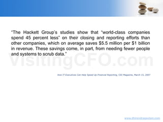VisitingCFO.com
www.dhirendragautam.com
“The Hackett Group’s studies show that “world-class companies
spend 45 percent less” on their closing and reporting efforts than
other companies, which on average saves $5.5 million per $1 billion
in revenue. These savings come, in part, from needing fewer people
and systems to scrub data.”
How IT Executives Can Help Speed Up Financial Reporting, CIO Magazine, March 15, 2007
 