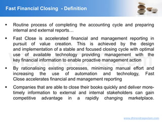 VisitingCFO.com
www.dhirendragautam.com
Fast Financial Closing - Definition
 Routine process of completing the accounting cycle and preparing
internal and external reports…
 Fast Close is accelerated financial and management reporting in
pursuit of value creation. This is achieved by the design
and implementation of a stable and focused closing cycle with optimal
use of available technology providing management with the
key financial information to enable proactive management action
 By rationalising existing processes, minimising manual effort and
increasing the use of automation and technology, Fast
Close accelerates financial and management reporting
 Companies that are able to close their books quickly and deliver more-
timely information to external and internal stakeholders can gain
competitive advantage in a rapidly changing marketplace.
 