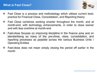 VisitingCFO.com
www.dhirendragautam.com
What is Fast Close?
 Fast Close is a process and methodology which utilises current best-
practice for Financial Close, Consolidation, and Reporting theory
 Fast Close combines working smarter throughout the month, and at
month-end, with technology enhancements, in order to close sooner
and with less overtime at month-end
 Fast-close focuses on improving discipline in the finance area and on
standardising as many of the pre-close, close, consolidation, and
reporting processes as possible across the various Business Units /
Operating Entities
 Fast-close does not mean simply closing the period off earlier in the
month
 