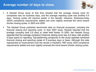 VisitingCFO.com
www.dhirendragautam.com
 A Hackett Group study at that time showed that the average closing cycle for
companies was six business days, and the average reporting cycle was another 5.4
days. Closing cycles did improve earlier in the decade. However, Sarbanes-Oxley
(SOX) compliance requirements stalled and even slightly reversed the trend toward
shorter closing cycles, in 2003 and 2004.
 The Hackett Group publishes benchmark data on financial processes, including the
financial closing and reporting cycle. In their 2007 study, Hackett reported that the
average company took 5.9 days to close their books. In 2003, the Hackett Group
reported that the average company’s financial closing cycle was 5.2 days, with another
5 days spent on reporting. Top-performing companies in the study reported combined
financial closing and reporting cycles of 5 business days or fewer. Although this data
represented an improvement over the results in Hackett’s 1997 study, SOX compliance
requirements stalled and even slightly reversed the trend toward shorter closing cycles.
Average number of days to close.
 