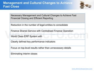 VisitingCFO.com
www.dhirendragautam.com
Management and Cultural Changes to Achieve
Fast Close
Necessary Management and Cultural Changes to Achieve Fast
Financial Closing and Efficient Reporting
Reduction in the number of legal entities to consolidate
Finance Shared Service with Centralised Finance Operation
World Class ERP System with
Clearly defined key performance indicators
Focus on top-level results rather than unnecessary details
Eliminating interim closes
 