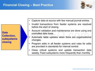 VisitingCFO.com
www.dhirendragautam.com
Date
Collection,
subsystems
closing
• Capture data at source with few manual journal entries.
• Invalid transactions from feeder systems are resolved
before the start of closing.
• Account validation and maintenance are done using one
controlled data base.
• Automatic table updates when there are organizational
changes.
• Program edits in all feeder systems and rules for edits
are provided in standards for internal control.
• Close critical systems and update transaction data
weekly. Feed subsystems more frequently than monthly
Financial Closing – Best Practice
 
