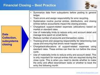 VisitingCFO.com
www.dhirendragautam.com
Financial Closing – Best Practice
Date
Collection,
subsystems
closing
• Summarize data from subsystems before posting to general
ledger.
• Track errors and assign responsibility for error recycling.
• Systematize routine journal entries, distributions, and closing
entries before accountants impact the closing process.
• Chargeback support-related expenses (allocations) based on
market or standard rates.
• Use of materiality limits to reduce entry and account detail and
manage time spent on small items.
• Reduce number of accounts and transaction codes.
• Tracking errors and assigning responsibility for determining root
cause and ensuring that errors never happen again.
• Chargeback/allocations of support-related expenses using
standard rates. These entries can then be run before the close
cycle.
• Use of materiality limits to reduce entry and account detail. This
is only important for manual entries that are required during the
close cycle. This is when you need to decide whether to make
the entry and affect downstream tasks or whether to book the
entry the following month
 