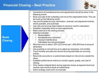 VisitingCFO.com
www.dhirendragautam.com
Financial Closing – Best Practice
Book
Closing
• Corrections of immaterial errors and adjustments should be done in the
following month.
• Book accruals at the subsidiary and not at the organization level. This can
be trued up the following month.
• Use pre-formatted accrual, elimination, reversal, and adjustment entries,
where possible, and automate.
• Use ratio and accrual rates based on previous month’s calculation.
• Establish materiality limits to book adjustments.
• Make external to the closing process.
• Selected activities:
• Reconciliation
• Immaterial error correction
• Account maintenance
• Calculated accrual percentages
• Minimize error to about .02% (233 errors per 1,000,000 lines of account
attributes).
• Use quarterly or annual true up to adjust as necessary, not monthly.
• Trend monthly accruals and record recurring estimates as recurring
entries.
• Reconcile accounts on a cyclical basis based on risk and do outside the
close.
• Establish performance metrics to monitor speed, quality, and cost of
closing.
• Only resolve material items during segment review at segment level and
reverse next month to book at market level.
• Same analogy could work at corporate.
 