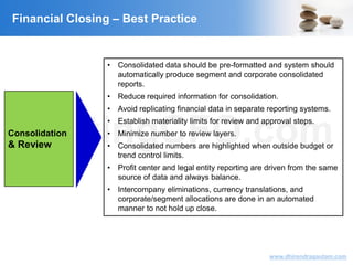 VisitingCFO.com
www.dhirendragautam.com
Financial Closing – Best Practice
Consolidation
& Review
• Consolidated data should be pre-formatted and system should
automatically produce segment and corporate consolidated
reports.
• Reduce required information for consolidation.
• Avoid replicating financial data in separate reporting systems.
• Establish materiality limits for review and approval steps.
• Minimize number to review layers.
• Consolidated numbers are highlighted when outside budget or
trend control limits.
• Profit center and legal entity reporting are driven from the same
source of data and always balance.
• Intercompany eliminations, currency translations, and
corporate/segment allocations are done in an automated
manner to not hold up close.
 
