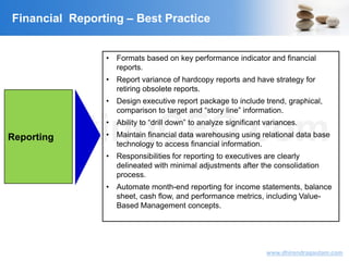 VisitingCFO.com
www.dhirendragautam.com
Financial Reporting – Best Practice
Reporting
• Formats based on key performance indicator and financial
reports.
• Report variance of hardcopy reports and have strategy for
retiring obsolete reports.
• Design executive report package to include trend, graphical,
comparison to target and “story line” information.
• Ability to “drill down” to analyze significant variances.
• Maintain financial data warehousing using relational data base
technology to access financial information.
• Responsibilities for reporting to executives are clearly
delineated with minimal adjustments after the consolidation
process.
• Automate month-end reporting for income statements, balance
sheet, cash flow, and performance metrics, including Value-
Based Management concepts.
 
