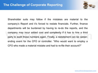 VisitingCFO.com
www.dhirendragautam.com
The Challenge of Corporate Reporting
Shareholder suits may follow if the mistakes are material to the
company’s Report and it’s forced to restate financials. Further, finance
departments will be burdened by having to re-do the reports, and the
company may incur added cost and complexity if it has to hire a third
party to audit those numbers again. Finally, a restatement can be career-
ending event for the CFO or controller. “Who would want to employ a
CFO who made a material mistake and had to re-file their account?”
 