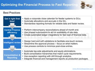 VisitingCFO.com
www.dhirendragautam.com
Get it right first
time!
 Apply a corporate close calendar for feeder systems to G/Ls.
 Automate allocations and accruals in the G/L.
 Standardise reporting formats for reliable data and faster review.
Central Finance
efficiency
 Perform intercompany reconciliations ahead of month end.
 Use phased submissions to act on availability of site data.
 Create automated ledger integrations for fast load of financial data.
Intelligent review
 Design hard and soft validations to facilitate one-touch reviews.
 Streamline the approval process – focus on what matters.
 Use process controls to minimize post-close entries.
Consolidation &
Reporting
 Automate top-side adjustments and equity eliminations.
 Build consolidation hierarchies that match cycle requirements.
 Use exception reporting with drill through analytics.
 Integrate financial and management reports as production packages.
Best Practices
Optimizing the Financial Process to Fast Reporting
 