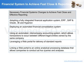 VisitingCFO.com
www.dhirendragautam.com
Financial System to Achieve Fast Close & Reporting
Necessary Financial Systems Changes to Achieve Fast Close and
Effective Reporting
Adopting a fully integrated financial application system, ERP , SAP &
Oracle , BI and Hyperion
Deploying an automated financial consolidation system
Using an automated, intercompany accounting system, which allows
transactions to occur between different legal entities owned by the
same company
Leveraging a Web portal for delivery of standard reports
Linking a Web portal to an online analytical processing database that
allows companies to conduct ad hoc queries and analyses
 