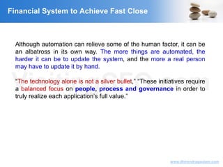 VisitingCFO.com
www.dhirendragautam.com
Although automation can relieve some of the human factor, it can be
an albatross in its own way. The more things are automated, the
harder it can be to update the system, and the more a real person
may have to update it by hand.
“The technology alone is not a silver bullet,” “These initiatives require
a balanced focus on people, process and governance in order to
truly realize each application’s full value.”
Financial System to Achieve Fast Close
 