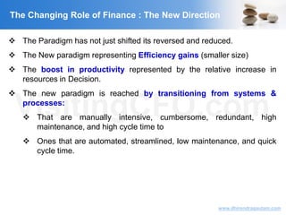 VisitingCFO.com
www.dhirendragautam.com
The Changing Role of Finance : The New Direction
 The Paradigm has not just shifted its reversed and reduced.
 The New paradigm representing Efficiency gains (smaller size)
 The boost in productivity represented by the relative increase in
resources in Decision.
 The new paradigm is reached by transitioning from systems &
processes:
 That are manually intensive, cumbersome, redundant, high
maintenance, and high cycle time to
 Ones that are automated, streamlined, low maintenance, and quick
cycle time.
 