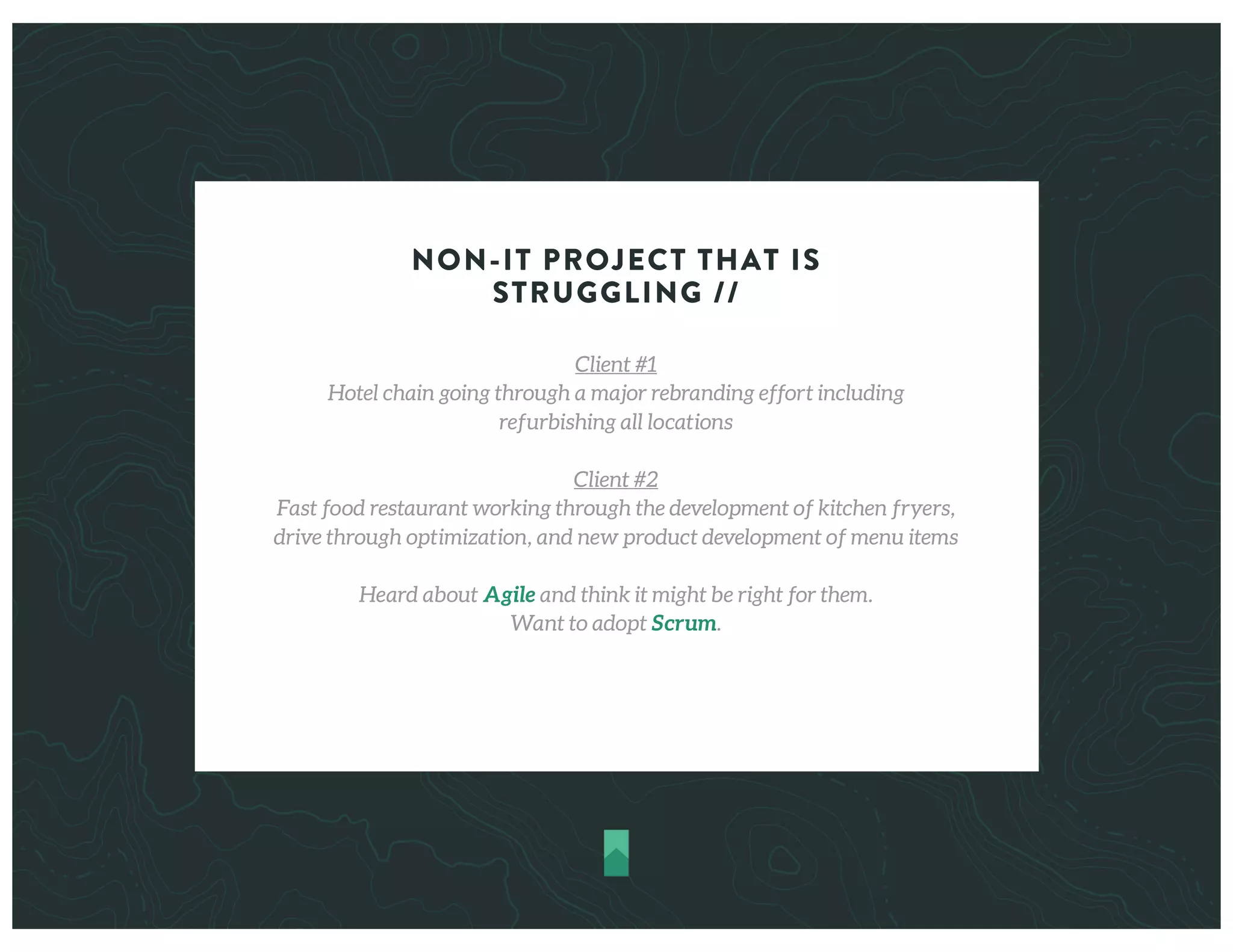 NON-IT PROJECT THAT IS
STRUGGLING //
Client #1
Hotel chain going through a major rebranding effort including
refurbishing all locations
Client #2
Fast food restaurant working through the development of kitchen fryers,
drive through optimization, and new product development of menu items
Heard about Agile and think it might be right for them.
Want to adopt Scrum.
 