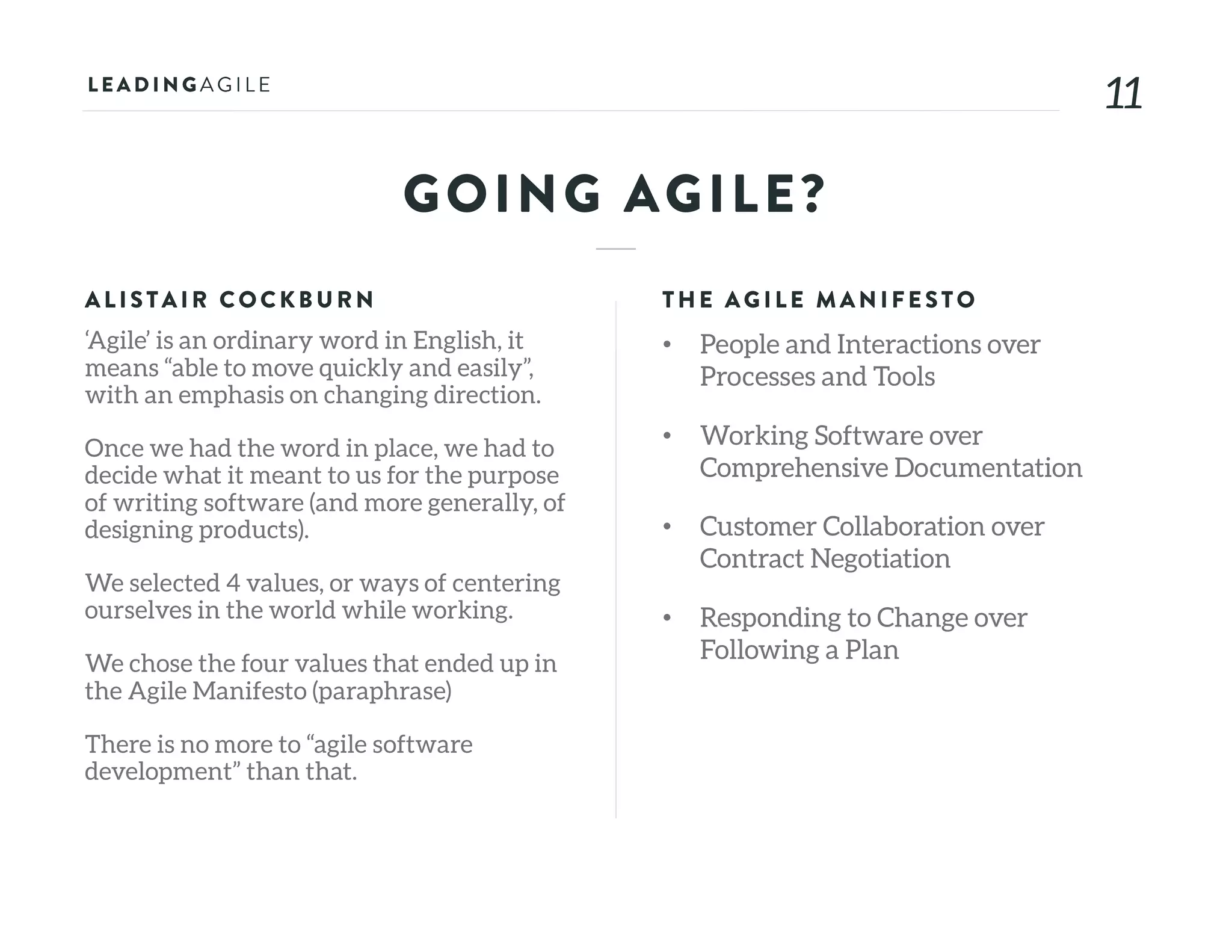 1111
GOING AGILE?
ALISTAIR COCKB U RN
‘Agile’ is an ordinary word in English, it
means “able to move quickly and easily”,
with an emphasis on changing direction.
Once we had the word in place, we had to
decide what it meant to us for the purpose
of writing software (and more generally, of
designing products).
We selected 4 values, or ways of centering
ourselves in the world while working.
We chose the four values that ended up in
the Agile Manifesto (paraphrase)
There is no more to “agile software
development” than that.
THE AG ILE MAN IFE STO
• People and Interactions over
Processes and Tools
• Working Software over
Comprehensive Documentation
• Customer Collaboration over
Contract Negotiation
• Responding to Change over
Following a Plan
 