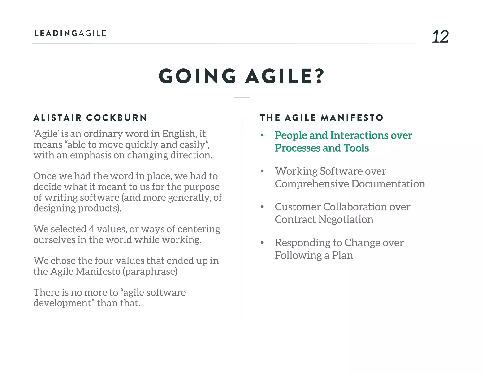 1212
GOING AGILE?
ALISTAIR COCKB U RN
‘Agile’ is an ordinary word in English, it
means “able to move quickly and easily”,
with an emphasis on changing direction.
Once we had the word in place, we had to
decide what it meant to us for the purpose
of writing software (and more generally, of
designing products).
We selected 4 values, or ways of centering
ourselves in the world while working.
We chose the four values that ended up in
the Agile Manifesto (paraphrase)
There is no more to “agile software
development” than that.
THE AG ILE MAN IFE STO
• People and Interactions over
Processes and Tools
• Working Software over
Comprehensive Documentation
• Customer Collaboration over
Contract Negotiation
• Responding to Change over
Following a Plan
 