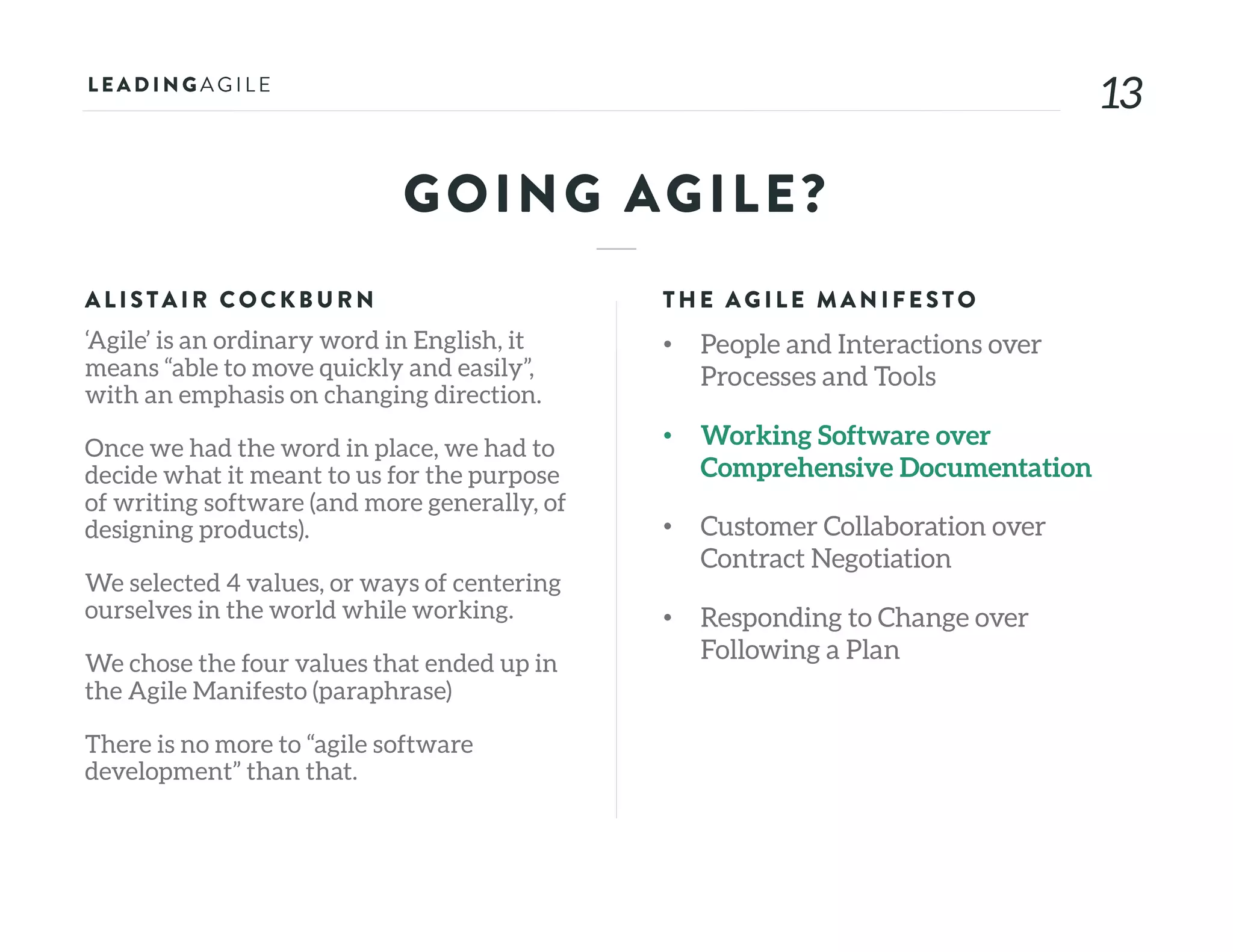 1313
GOING AGILE?
ALISTAIR COCKB U RN
‘Agile’ is an ordinary word in English, it
means “able to move quickly and easily”,
with an emphasis on changing direction.
Once we had the word in place, we had to
decide what it meant to us for the purpose
of writing software (and more generally, of
designing products).
We selected 4 values, or ways of centering
ourselves in the world while working.
We chose the four values that ended up in
the Agile Manifesto (paraphrase)
There is no more to “agile software
development” than that.
THE AG ILE MAN IFE STO
• People and Interactions over
Processes and Tools
• Working Software over
Comprehensive Documentation
• Customer Collaboration over
Contract Negotiation
• Responding to Change over
Following a Plan
 
