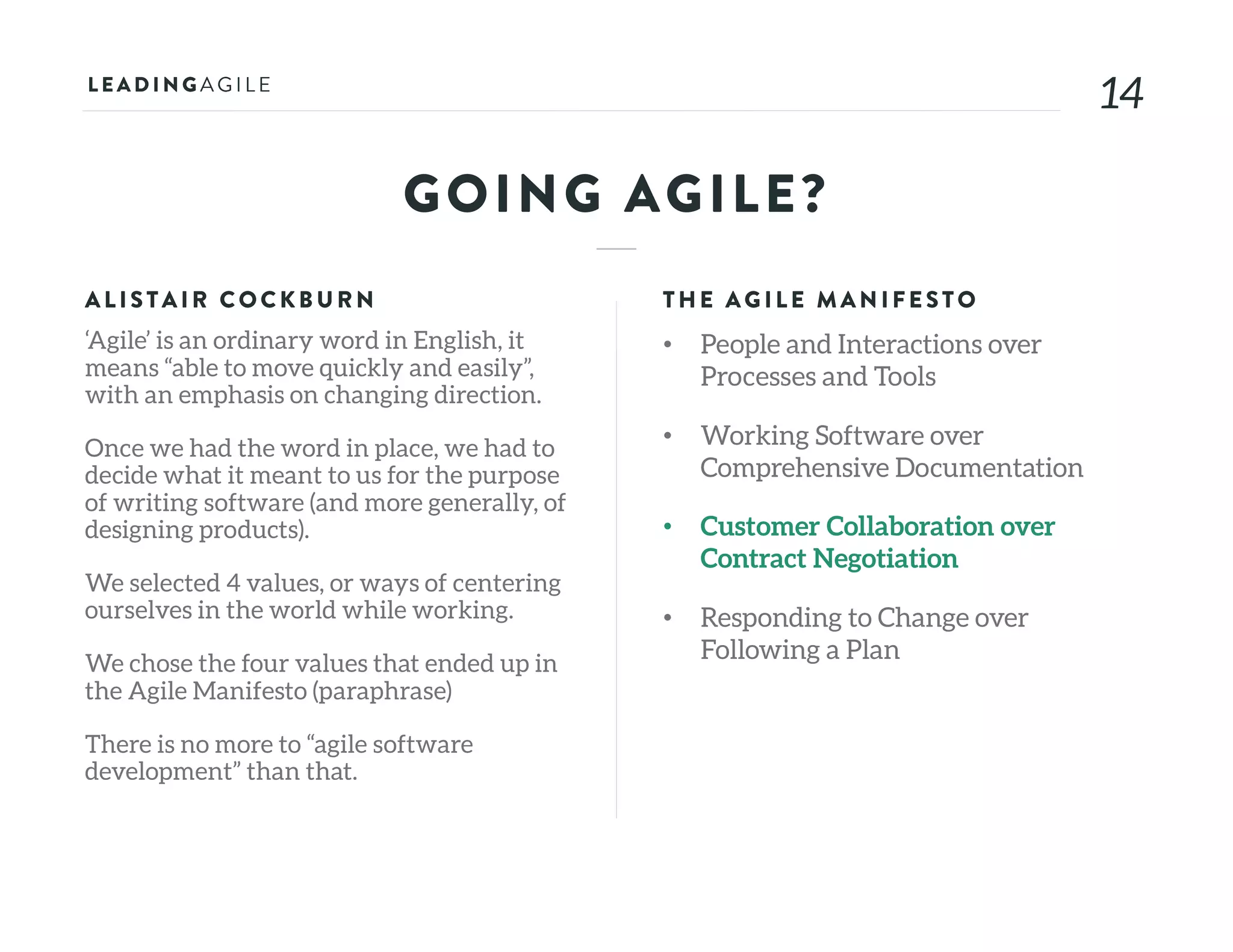 1414
GOING AGILE?
ALISTAIR COCKB U RN
‘Agile’ is an ordinary word in English, it
means “able to move quickly and easily”,
with an emphasis on changing direction.
Once we had the word in place, we had to
decide what it meant to us for the purpose
of writing software (and more generally, of
designing products).
We selected 4 values, or ways of centering
ourselves in the world while working.
We chose the four values that ended up in
the Agile Manifesto (paraphrase)
There is no more to “agile software
development” than that.
THE AG ILE MAN IFE STO
• People and Interactions over
Processes and Tools
• Working Software over
Comprehensive Documentation
• Customer Collaboration over
Contract Negotiation
• Responding to Change over
Following a Plan
 
