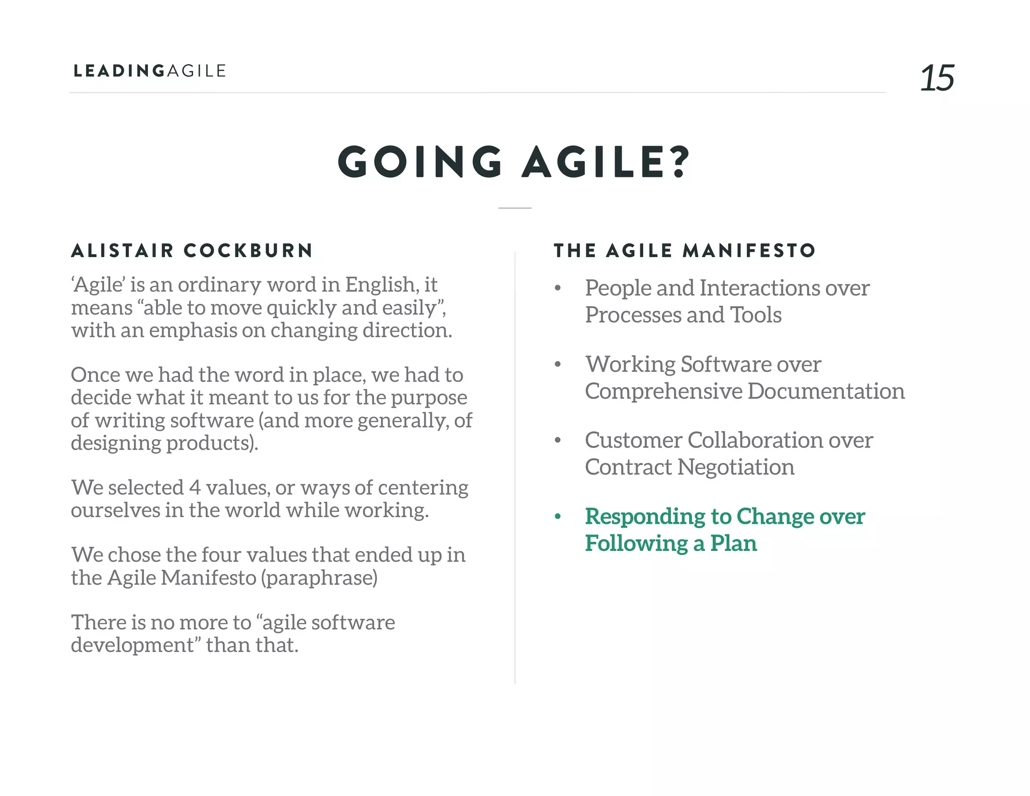 1515
GOING AGILE?
ALISTAIR COCKB U RN
‘Agile’ is an ordinary word in English, it
means “able to move quickly and easily”,
with an emphasis on changing direction.
Once we had the word in place, we had to
decide what it meant to us for the purpose
of writing software (and more generally, of
designing products).
We selected 4 values, or ways of centering
ourselves in the world while working.
We chose the four values that ended up in
the Agile Manifesto (paraphrase)
There is no more to “agile software
development” than that.
THE AG ILE MAN IFE STO
• People and Interactions over
Processes and Tools
• Working Software over
Comprehensive Documentation
• Customer Collaboration over
Contract Negotiation
• Responding to Change over
Following a Plan
 