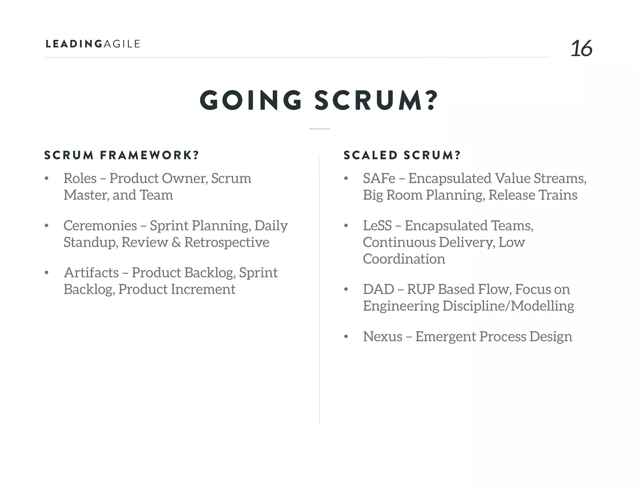 1616
GOING SCRUM?
SCRU M FRAME WORK?
• Roles – Product Owner, Scrum
Master, and Team
• Ceremonies – Sprint Planning, Daily
Standup, Review & Retrospective
• Artifacts – Product Backlog, Sprint
Backlog, Product Increment
SCALE D SCRU M?
• SAFe – Encapsulated Value Streams,
Big Room Planning, Release Trains
• LeSS – Encapsulated Teams,
Continuous Delivery, Low
Coordination
• DAD – RUP Based Flow, Focus on
Engineering Discipline/Modelling
• Nexus – Emergent Process Design
 