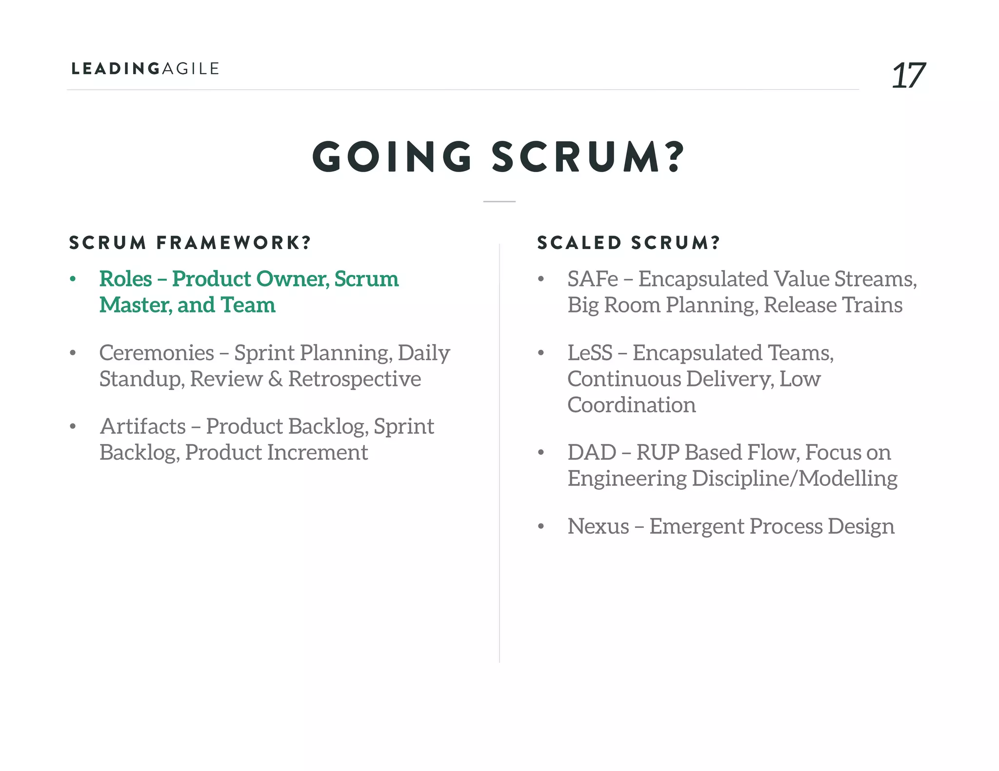 1717
GOING SCRUM?
SCRU M FRAME WORK?
• Roles – Product Owner, Scrum
Master, and Team
• Ceremonies – Sprint Planning, Daily
Standup, Review & Retrospective
• Artifacts – Product Backlog, Sprint
Backlog, Product Increment
SCALE D SCRU M?
• SAFe – Encapsulated Value Streams,
Big Room Planning, Release Trains
• LeSS – Encapsulated Teams,
Continuous Delivery, Low
Coordination
• DAD – RUP Based Flow, Focus on
Engineering Discipline/Modelling
• Nexus – Emergent Process Design
 