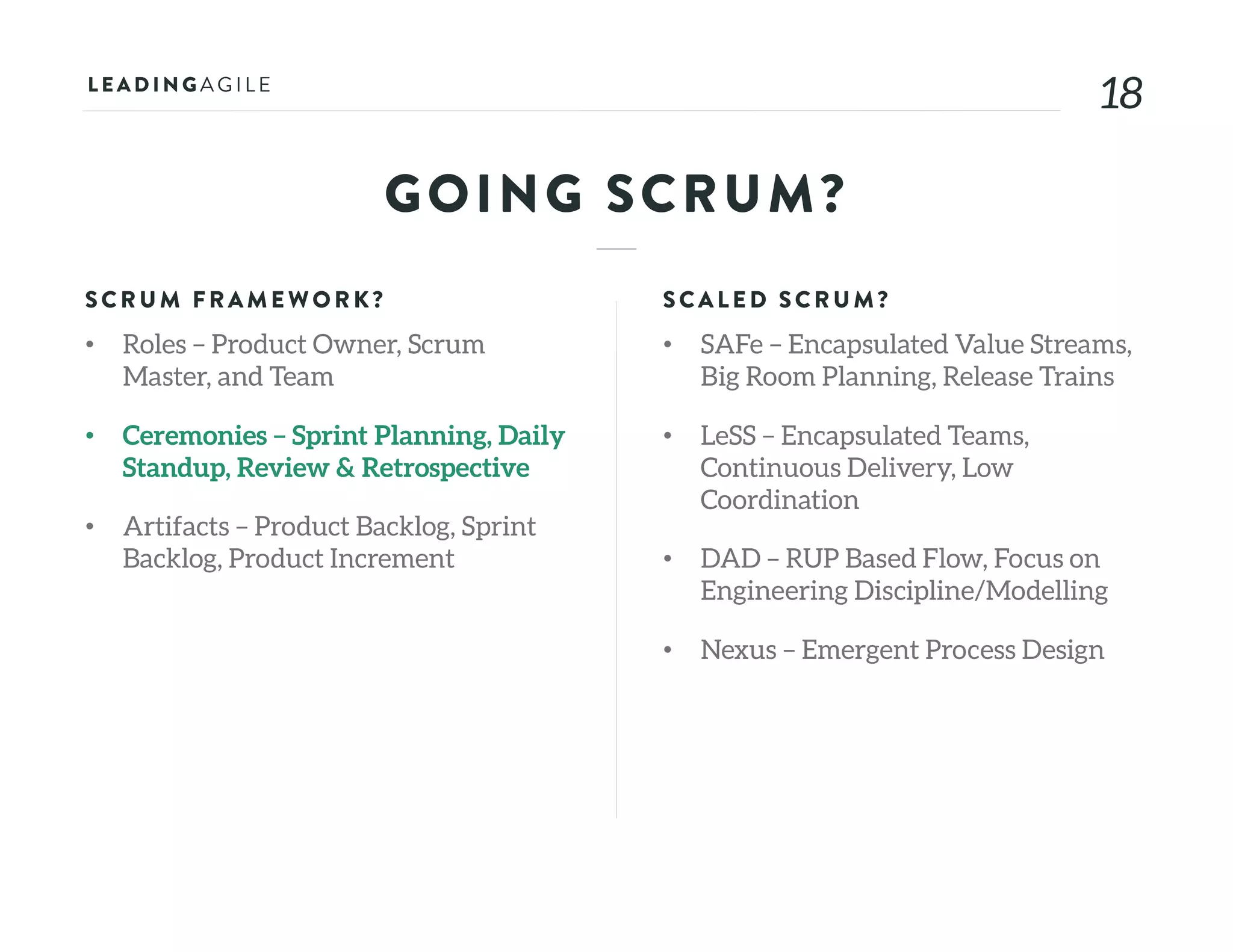 1818
GOING SCRUM?
SCRU M FRAME WORK?
• Roles – Product Owner, Scrum
Master, and Team
• Ceremonies – Sprint Planning, Daily
Standup, Review & Retrospective
• Artifacts – Product Backlog, Sprint
Backlog, Product Increment
SCALE D SCRU M?
• SAFe – Encapsulated Value Streams,
Big Room Planning, Release Trains
• LeSS – Encapsulated Teams,
Continuous Delivery, Low
Coordination
• DAD – RUP Based Flow, Focus on
Engineering Discipline/Modelling
• Nexus – Emergent Process Design
 