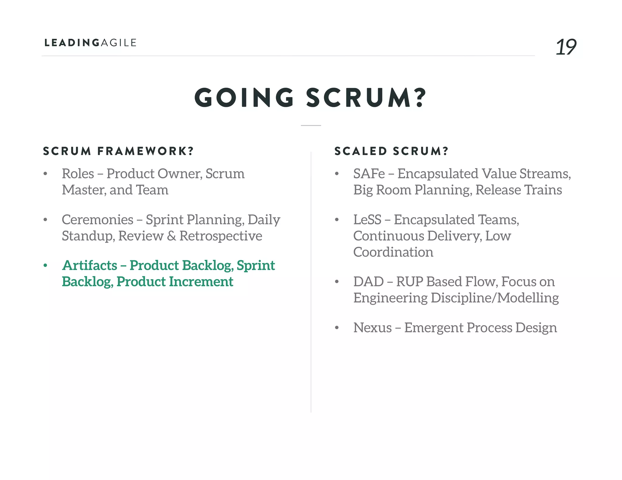 1919
GOING SCRUM?
SCRU M FRAME WORK?
• Roles – Product Owner, Scrum
Master, and Team
• Ceremonies – Sprint Planning, Daily
Standup, Review & Retrospective
• Artifacts – Product Backlog, Sprint
Backlog, Product Increment
SCALE D SCRU M?
• SAFe – Encapsulated Value Streams,
Big Room Planning, Release Trains
• LeSS – Encapsulated Teams,
Continuous Delivery, Low
Coordination
• DAD – RUP Based Flow, Focus on
Engineering Discipline/Modelling
• Nexus – Emergent Process Design
 