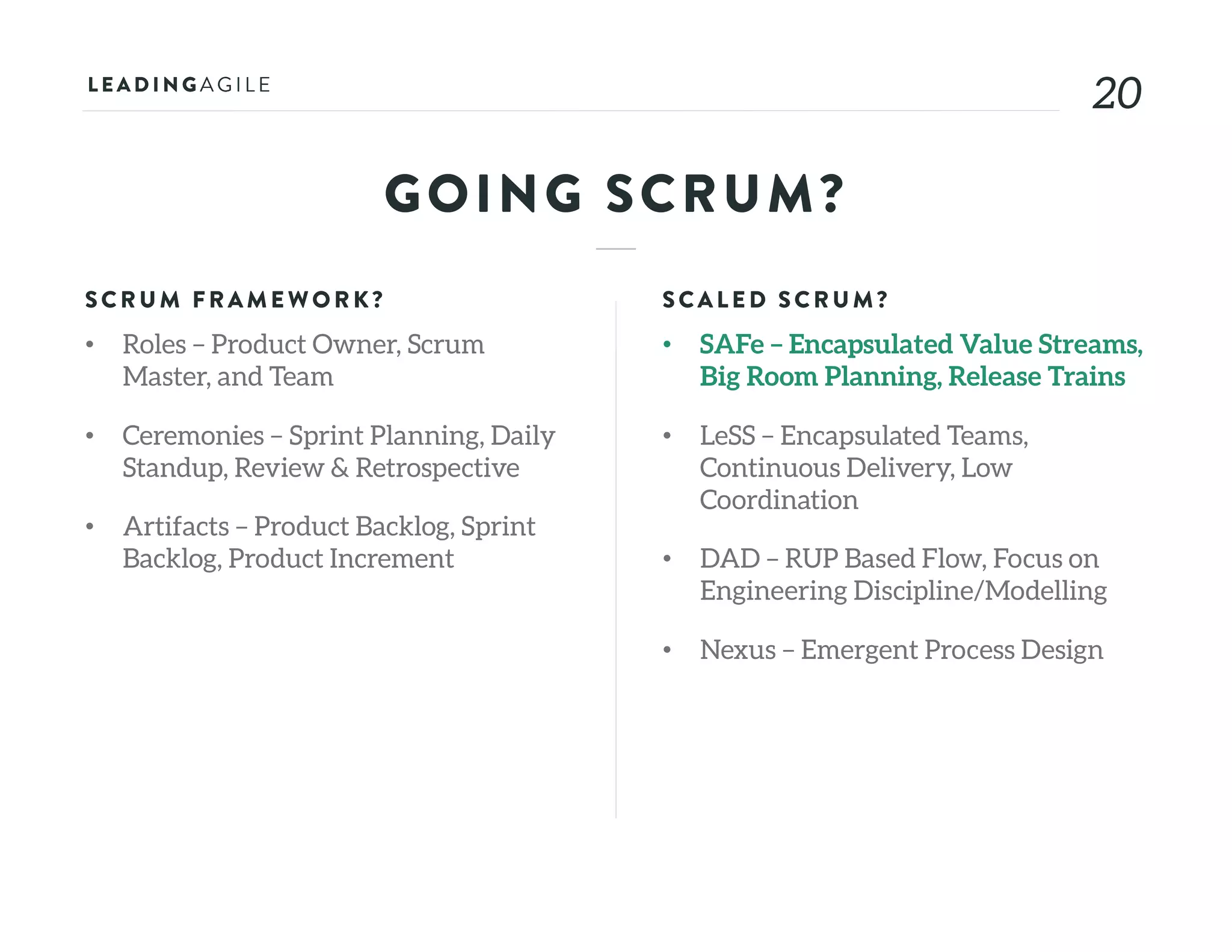 2020
GOING SCRUM?
SCRU M FRAME WORK?
• Roles – Product Owner, Scrum
Master, and Team
• Ceremonies – Sprint Planning, Daily
Standup, Review & Retrospective
• Artifacts – Product Backlog, Sprint
Backlog, Product Increment
SCALE D SCRU M?
• SAFe – Encapsulated Value Streams,
Big Room Planning, Release Trains
• LeSS – Encapsulated Teams,
Continuous Delivery, Low
Coordination
• DAD – RUP Based Flow, Focus on
Engineering Discipline/Modelling
• Nexus – Emergent Process Design
 