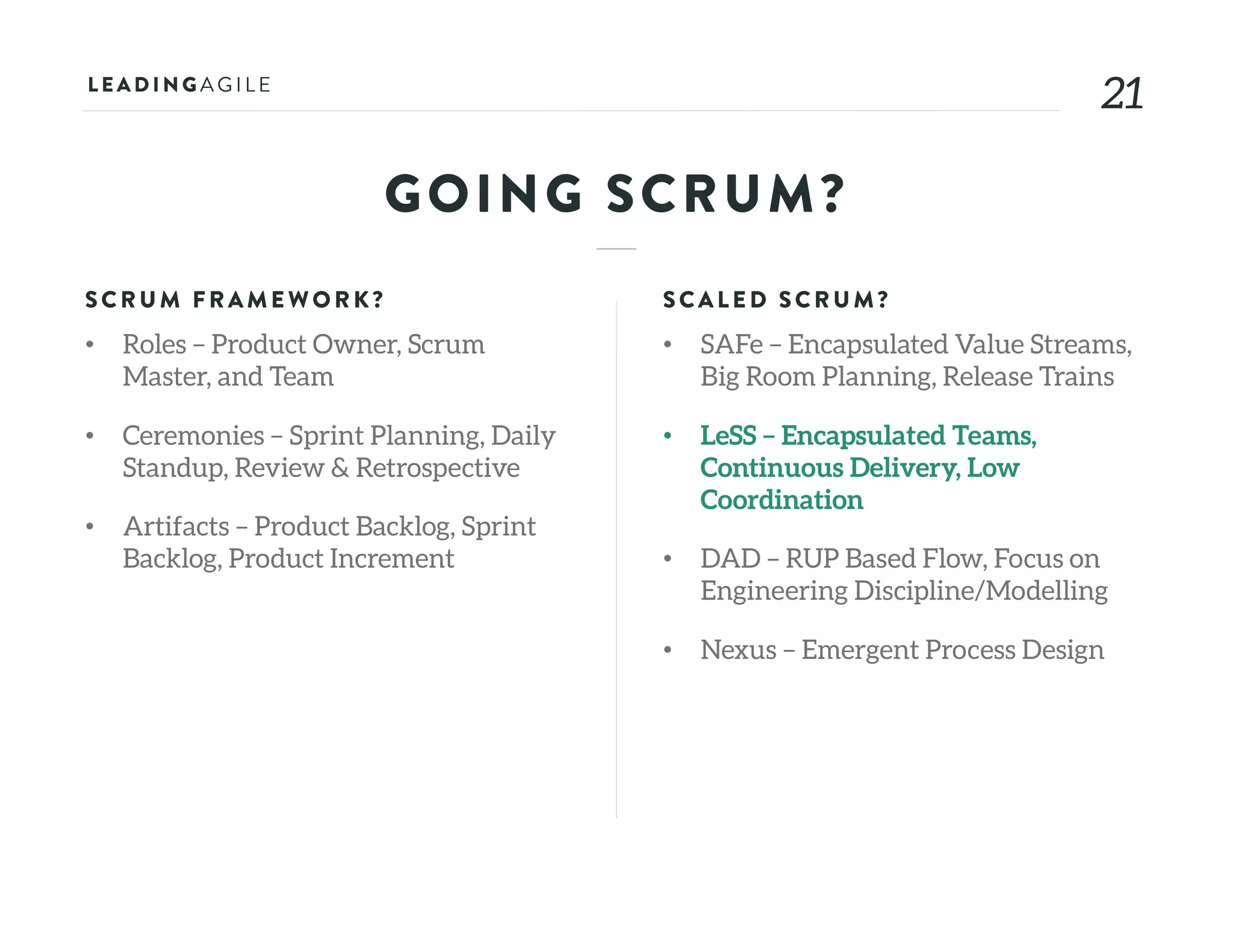 2121
GOING SCRUM?
SCRU M FRAME WORK?
• Roles – Product Owner, Scrum
Master, and Team
• Ceremonies – Sprint Planning, Daily
Standup, Review & Retrospective
• Artifacts – Product Backlog, Sprint
Backlog, Product Increment
SCALE D SCRU M?
• SAFe – Encapsulated Value Streams,
Big Room Planning, Release Trains
• LeSS – Encapsulated Teams,
Continuous Delivery, Low
Coordination
• DAD – RUP Based Flow, Focus on
Engineering Discipline/Modelling
• Nexus – Emergent Process Design
 
