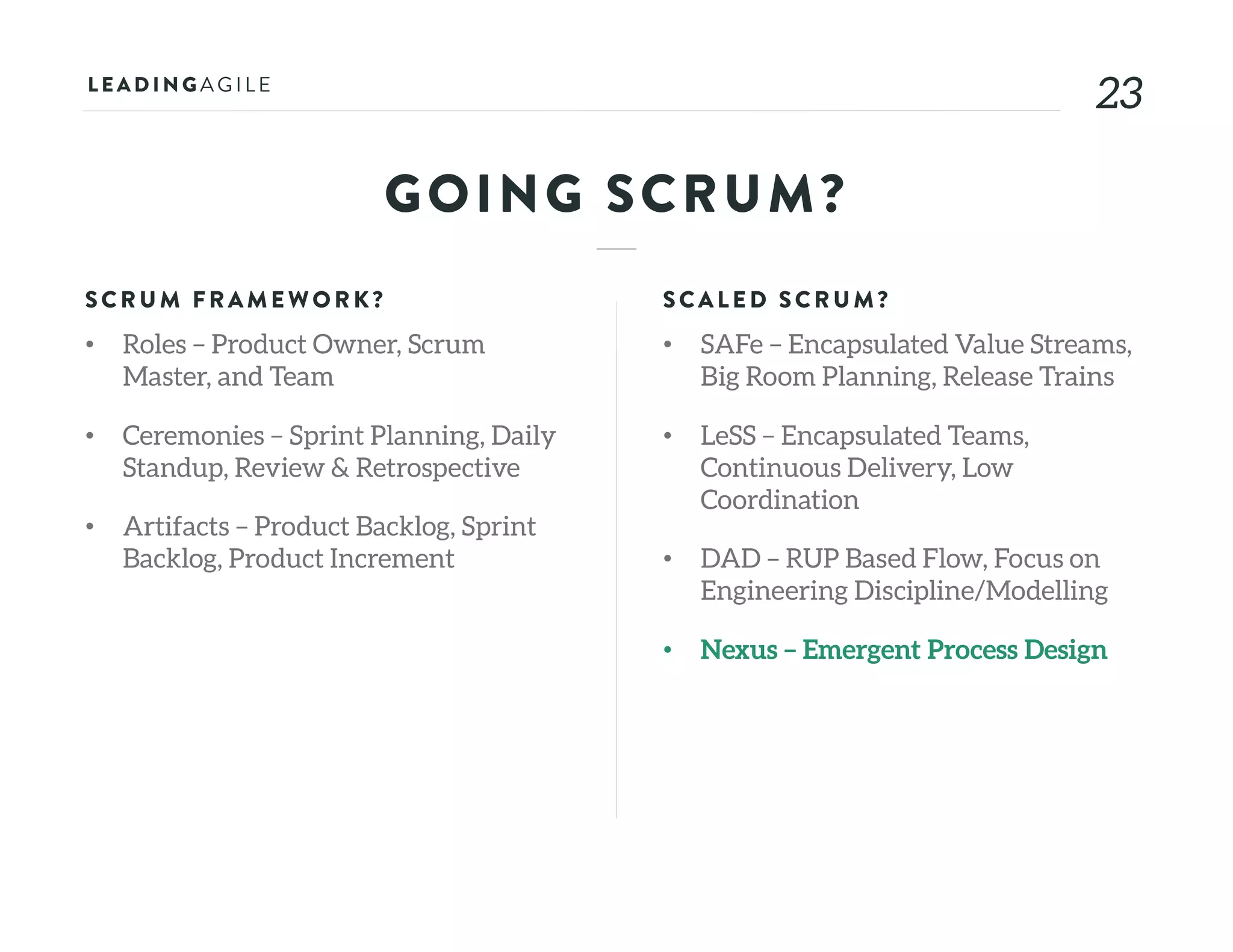 2323
GOING SCRUM?
SCRU M FRAME WORK?
• Roles – Product Owner, Scrum
Master, and Team
• Ceremonies – Sprint Planning, Daily
Standup, Review & Retrospective
• Artifacts – Product Backlog, Sprint
Backlog, Product Increment
SCALE D SCRU M?
• SAFe – Encapsulated Value Streams,
Big Room Planning, Release Trains
• LeSS – Encapsulated Teams,
Continuous Delivery, Low
Coordination
• DAD – RUP Based Flow, Focus on
Engineering Discipline/Modelling
• Nexus – Emergent Process Design
 
