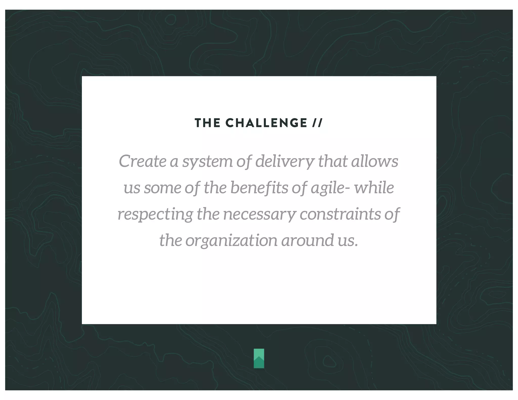 THE CHALLENGE //
Create a system of delivery that allows
us some of the benefits of agile- while
respecting the necessary constraints of
the organization around us.
 