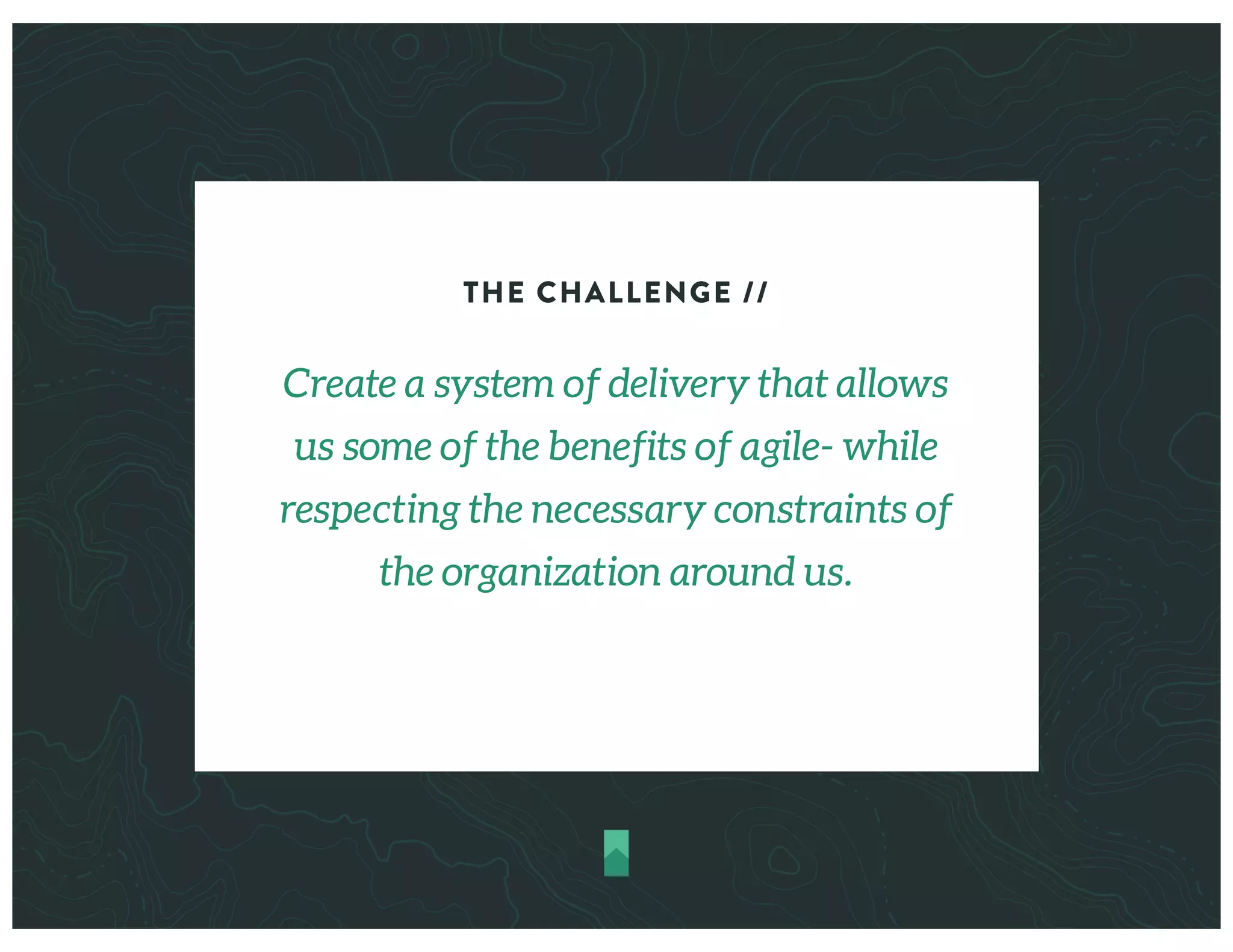 THE CHALLENGE //
Create a system of delivery that allows
us some of the benefits of agile- while
respecting the necessary constraints of
the organization around us.
 