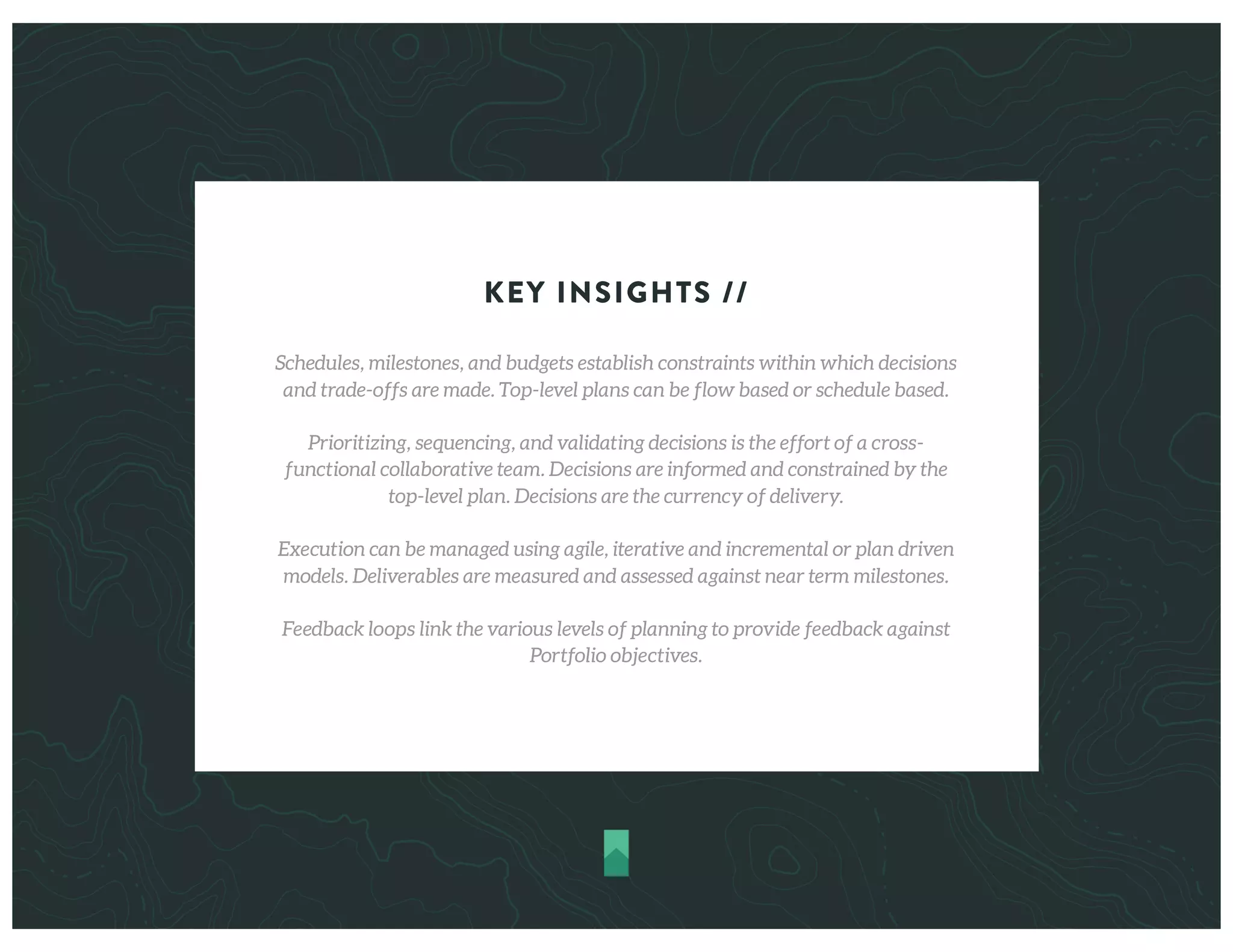 KEY INSIGHTS //
Schedules, milestones, and budgets establish constraints within which decisions
and trade-offs are made. Top-level plans can be flow based or schedule based.
Prioritizing, sequencing, and validating decisions is the effort of a cross-
functional collaborative team. Decisions are informed and constrained by the
top-level plan. Decisions are the currency of delivery.
Execution can be managed using agile, iterative and incremental or plan driven
models. Deliverables are measured and assessed against near term milestones.
Feedback loops link the various levels of planning to provide feedback against
Portfolio objectives.
 
