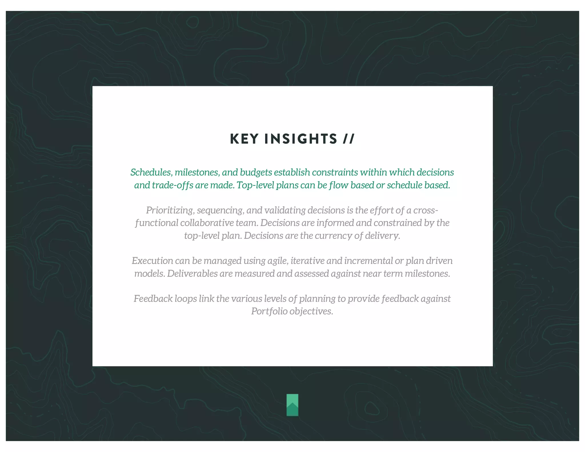 KEY INSIGHTS //
Schedules, milestones, and budgets establish constraints within which decisions
and trade-offs are made. Top-level plans can be flow based or schedule based.
Prioritizing, sequencing, and validating decisions is the effort of a cross-
functional collaborative team. Decisions are informed and constrained by the
top-level plan. Decisions are the currency of delivery.
Execution can be managed using agile, iterative and incremental or plan driven
models. Deliverables are measured and assessed against near term milestones.
Feedback loops link the various levels of planning to provide feedback against
Portfolio objectives.
 