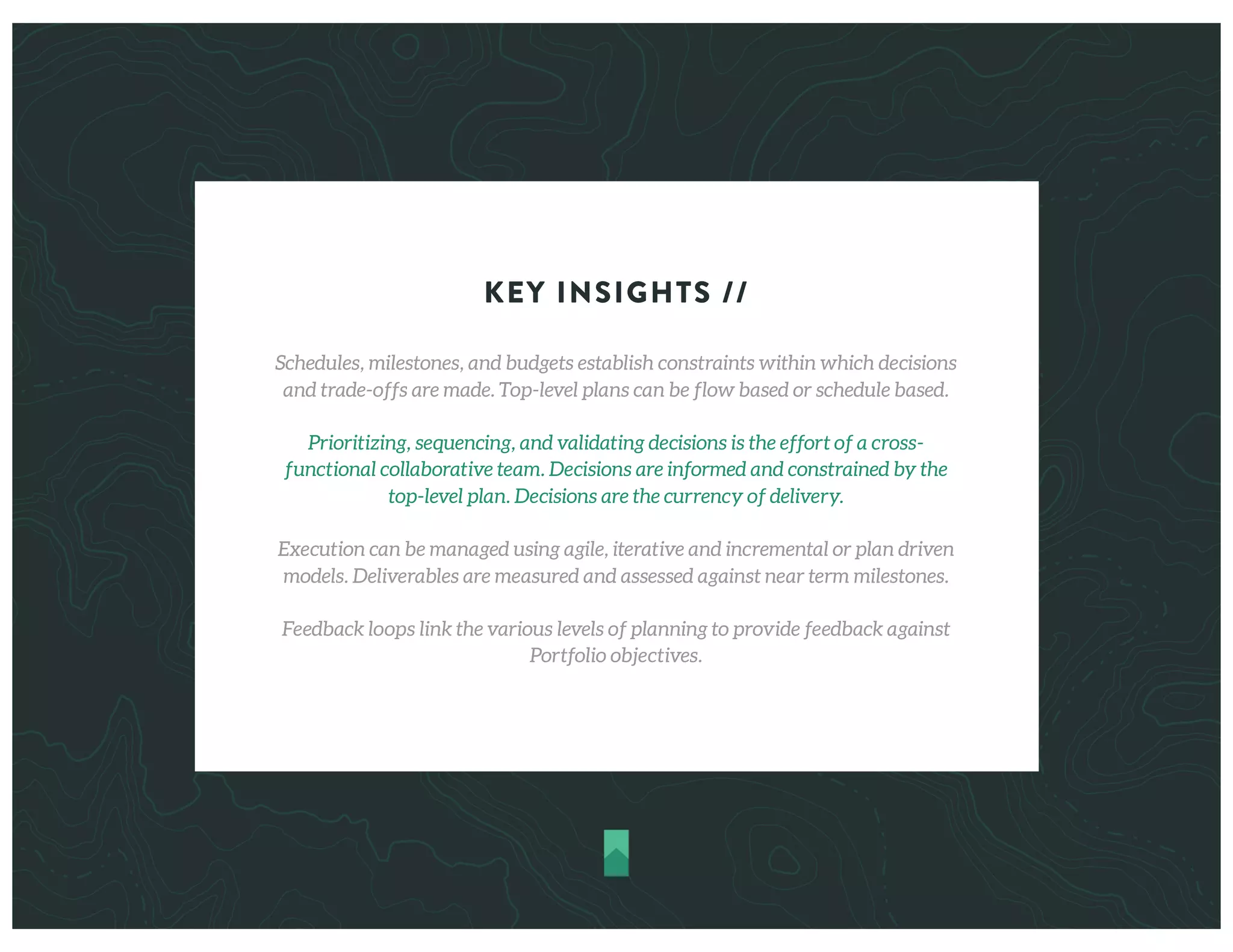 KEY INSIGHTS //
Schedules, milestones, and budgets establish constraints within which decisions
and trade-offs are made. Top-level plans can be flow based or schedule based.
Prioritizing, sequencing, and validating decisions is the effort of a cross-
functional collaborative team. Decisions are informed and constrained by the
top-level plan. Decisions are the currency of delivery.
Execution can be managed using agile, iterative and incremental or plan driven
models. Deliverables are measured and assessed against near term milestones.
Feedback loops link the various levels of planning to provide feedback against
Portfolio objectives.
 