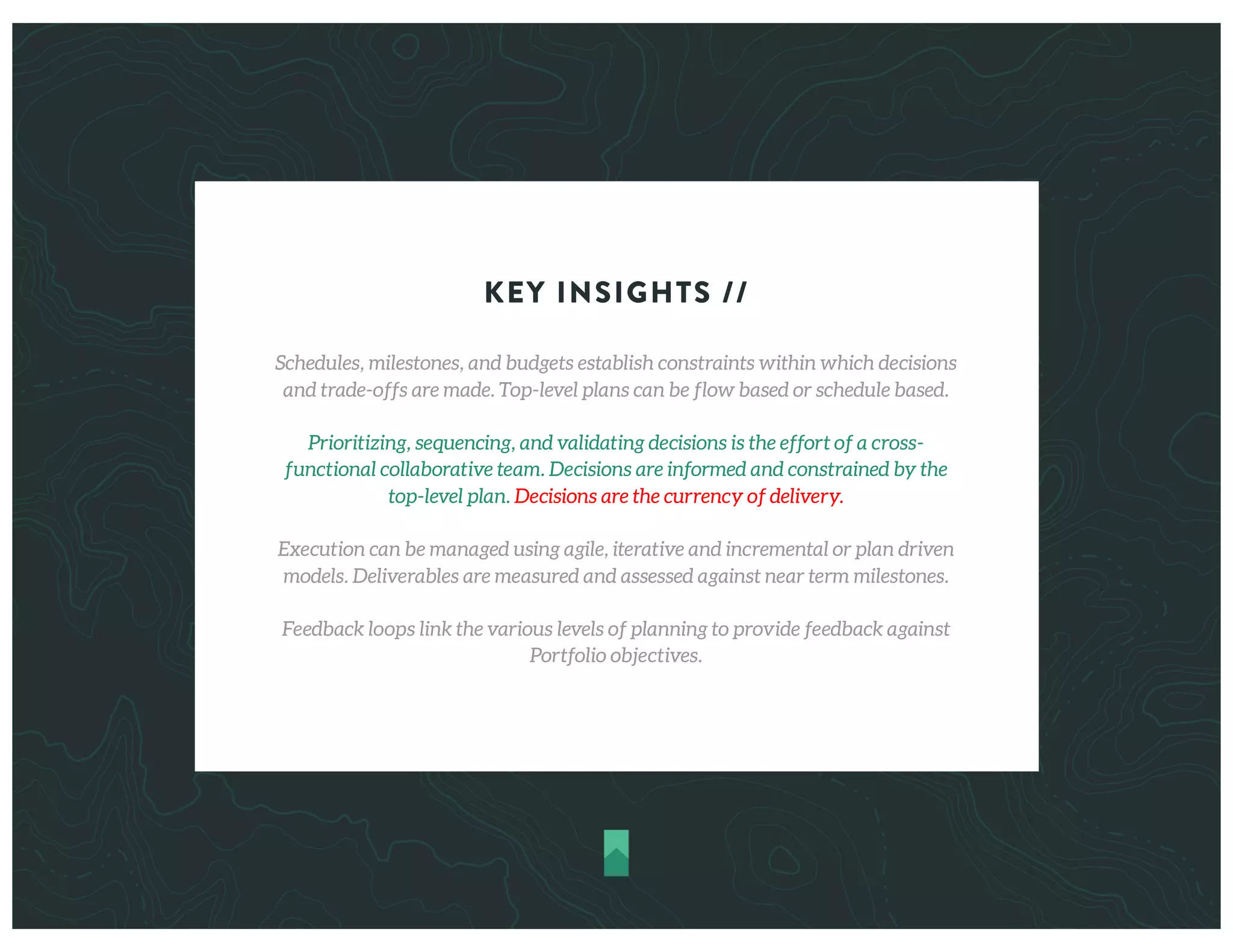 KEY INSIGHTS //
Schedules, milestones, and budgets establish constraints within which decisions
and trade-offs are made. Top-level plans can be flow based or schedule based.
Prioritizing, sequencing, and validating decisions is the effort of a cross-
functional collaborative team. Decisions are informed and constrained by the
top-level plan. Decisions are the currency of delivery.
Execution can be managed using agile, iterative and incremental or plan driven
models. Deliverables are measured and assessed against near term milestones.
Feedback loops link the various levels of planning to provide feedback against
Portfolio objectives.
 