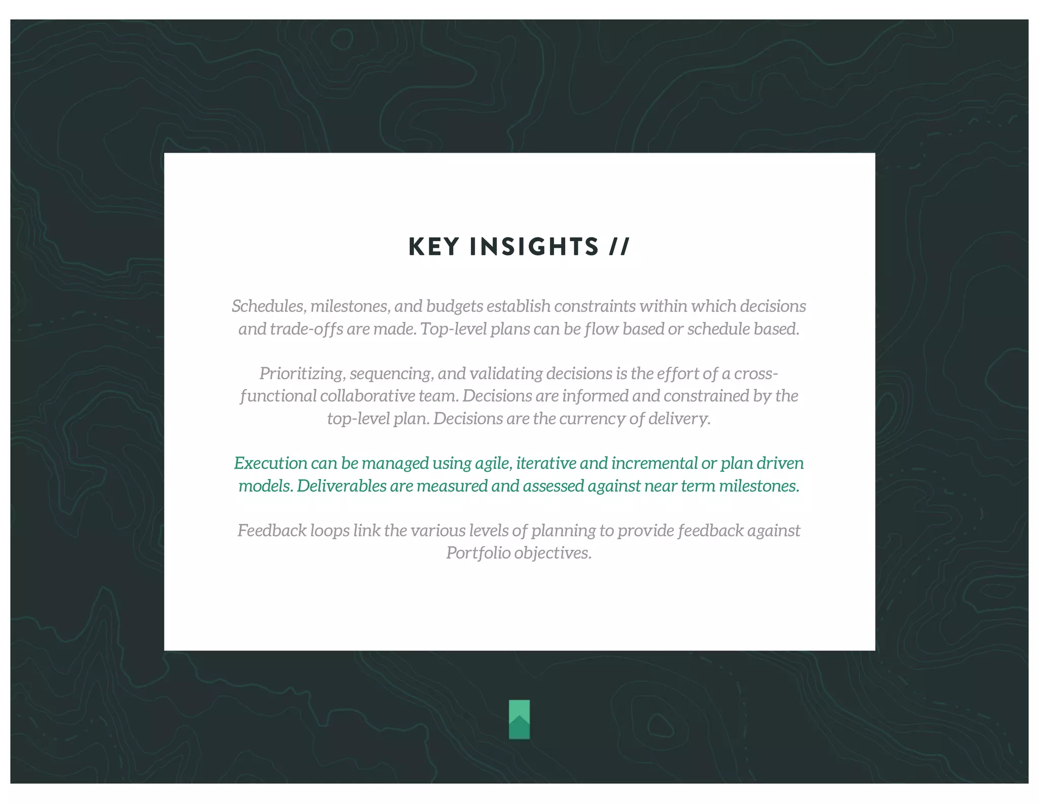 KEY INSIGHTS //
Schedules, milestones, and budgets establish constraints within which decisions
and trade-offs are made. Top-level plans can be flow based or schedule based.
Prioritizing, sequencing, and validating decisions is the effort of a cross-
functional collaborative team. Decisions are informed and constrained by the
top-level plan. Decisions are the currency of delivery.
Execution can be managed using agile, iterative and incremental or plan driven
models. Deliverables are measured and assessed against near term milestones.
Feedback loops link the various levels of planning to provide feedback against
Portfolio objectives.
 