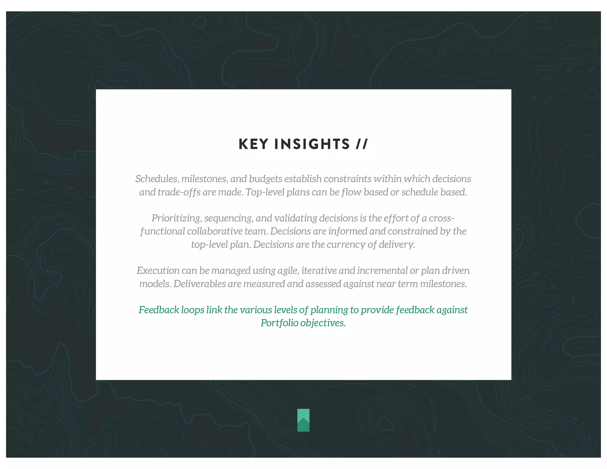 KEY INSIGHTS //
Schedules, milestones, and budgets establish constraints within which decisions
and trade-offs are made. Top-level plans can be flow based or schedule based.
Prioritizing, sequencing, and validating decisions is the effort of a cross-
functional collaborative team. Decisions are informed and constrained by the
top-level plan. Decisions are the currency of delivery.
Execution can be managed using agile, iterative and incremental or plan driven
models. Deliverables are measured and assessed against near term milestones.
Feedback loops link the various levels of planning to provide feedback against
Portfolio objectives.
 