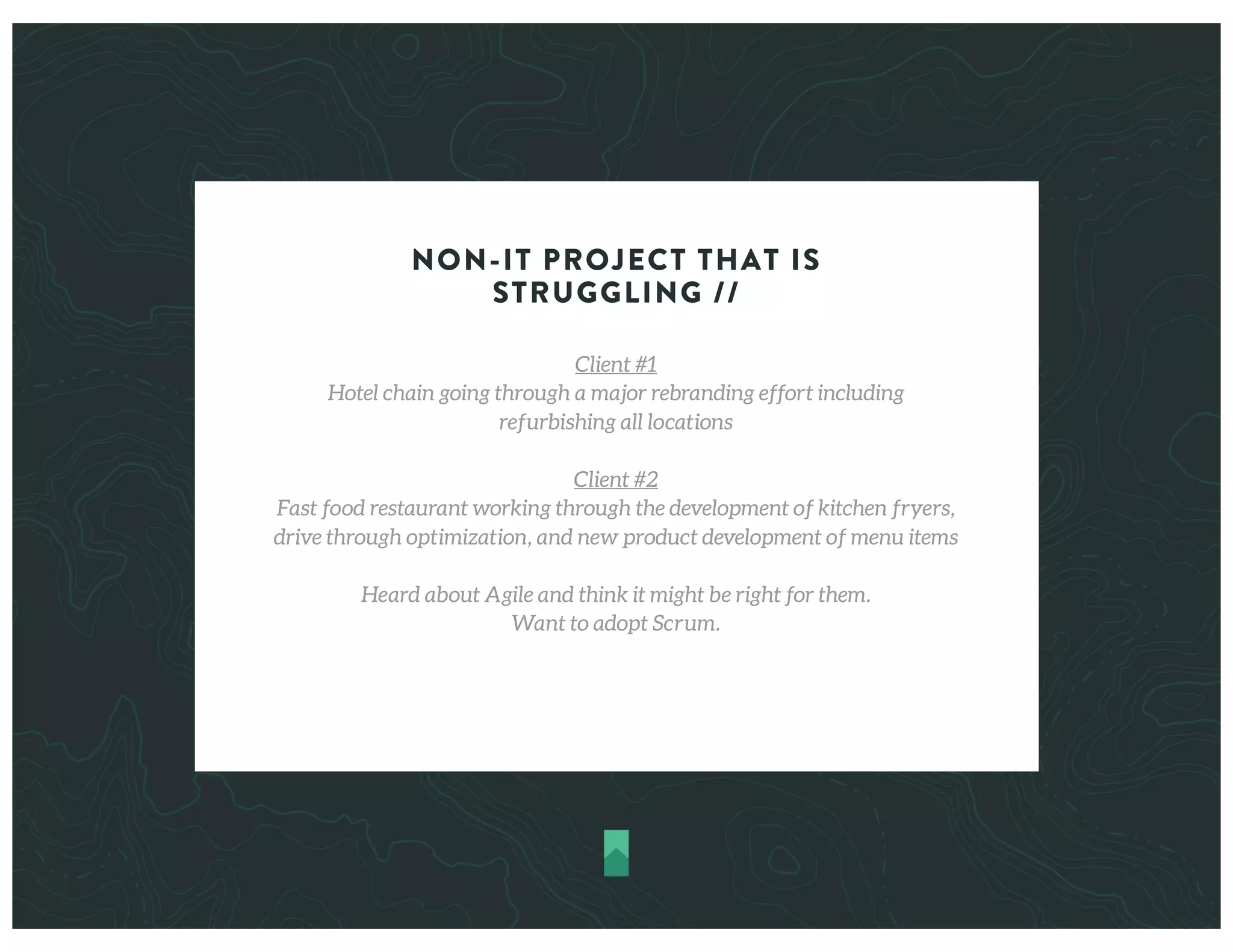 NON-IT PROJECT THAT IS
STRUGGLING //
Client #1
Hotel chain going through a major rebranding effort including
refurbishing all locations
Client #2
Fast food restaurant working through the development of kitchen fryers,
drive through optimization, and new product development of menu items
Heard about Agile and think it might be right for them.
Want to adopt Scrum.
 
