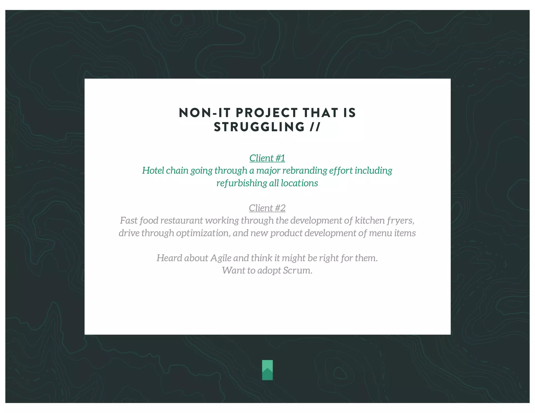 NON-IT PROJECT THAT IS
STRUGGLING //
Client #1
Hotel chain going through a major rebranding effort including
refurbishing all locations
Client #2
Fast food restaurant working through the development of kitchen fryers,
drive through optimization, and new product development of menu items
Heard about Agile and think it might be right for them.
Want to adopt Scrum.
 