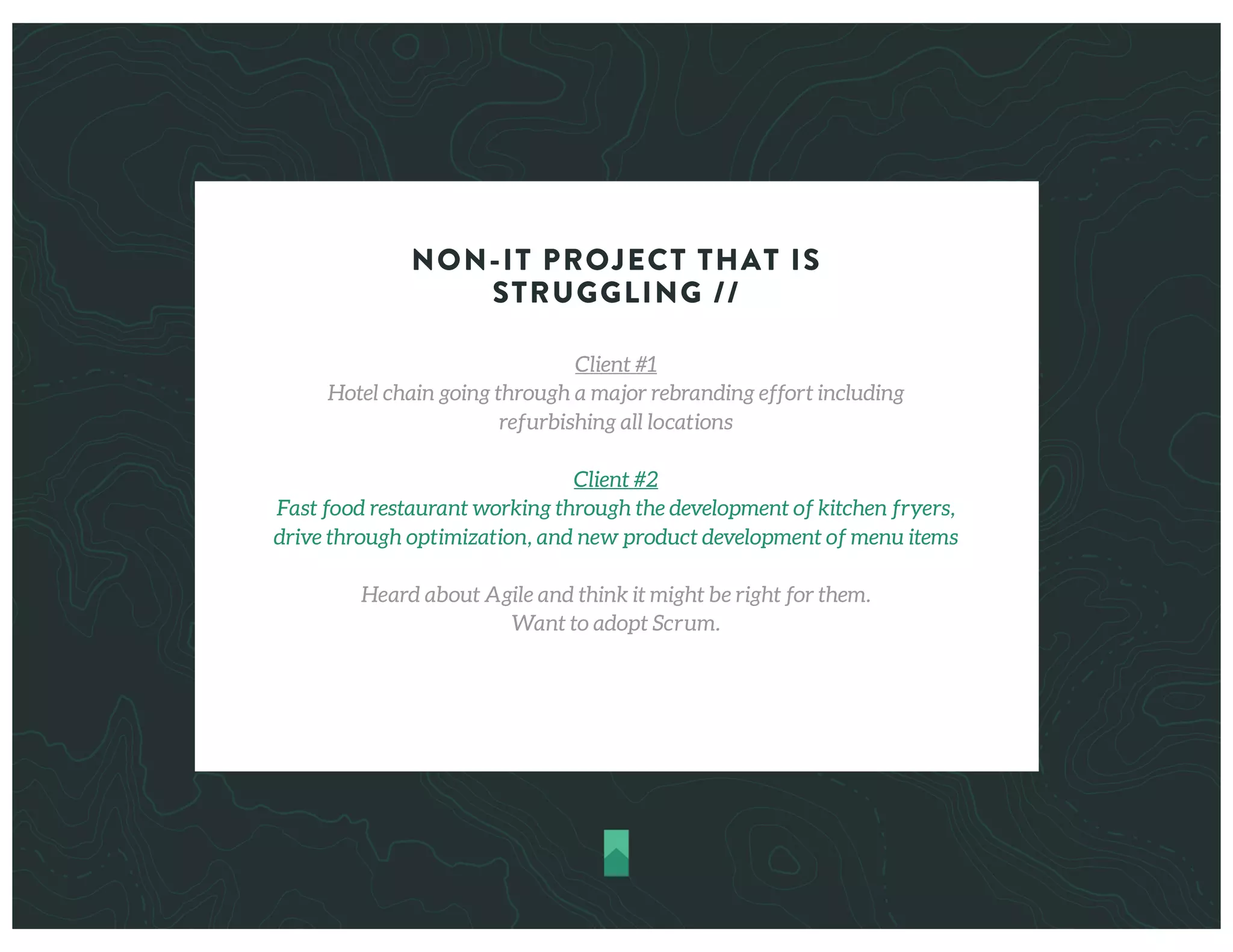 NON-IT PROJECT THAT IS
STRUGGLING //
Client #1
Hotel chain going through a major rebranding effort including
refurbishing all locations
Client #2
Fast food restaurant working through the development of kitchen fryers,
drive through optimization, and new product development of menu items
Heard about Agile and think it might be right for them.
Want to adopt Scrum.
 