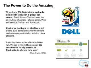 The Power to Do the Amazing 32 nations, 350,000 visitors, and only one month to launch a global call center.  South African Tourism went live on multiple channels—phone, email, Web self-service, Twitter, and Facebook. Customer feedback on IdeaStorm  led Dell to build select consumer notebooks and desktops pre-installed with the Linux platform. “ Ideas has been an unbelievable home run. We are loving it:  the voice of the customer is totally present at Starbucks in a brand new way ” ( Chris Bruzzo, CTO) 