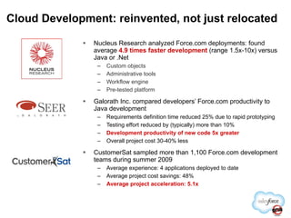 Cloud Development: reinvented, not just relocated Nucleus Research analyzed Force.com deployments: found average  4.9 times faster development  (range 1.5x-10x) versus Java or .Net Custom objects Administrative tools Workflow engine Pre-tested platform Galorath Inc. compared developers’ Force.com productivity to Java development Requirements definition time reduced 25% due to rapid prototyping Testing effort reduced by (typically) more than 10% Development productivity of new code 5x greater Overall project cost 30-40% less CustomerSat sampled more than 1,100 Force.com development teams during summer 2009 Average experience: 4 applications deployed to date Average project cost savings: 48% Average project acceleration: 5.1x 