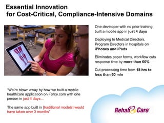 Essential Innovation for Cost-Critical, Compliance-Intensive Domains One developer with no prior training built a mobile app in  just 4 days Deploying to Medical Directors, Program Directors in hospitals on  iPhones and iPads Eliminates paper forms, workflow cuts response time by  more than 60% Cut processing time from  18 hrs to less than 60 min “ We’re blown away by how we built a mobile healthcare application on Force.com with one person in  just 4 days… The same app built in  [traditional models] would have taken over 3 months” 